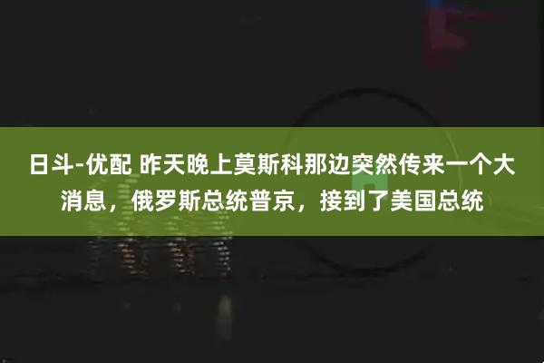 日斗-优配 昨天晚上莫斯科那边突然传来一个大消息，俄罗斯总统普京，接到了美国总统