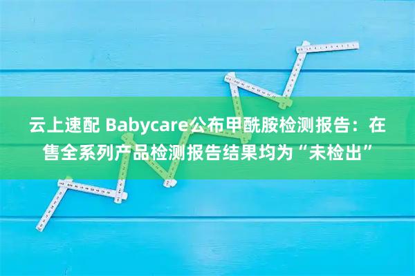 云上速配 Babycare公布甲酰胺检测报告：在售全系列产品检测报告结果均为“未检出”