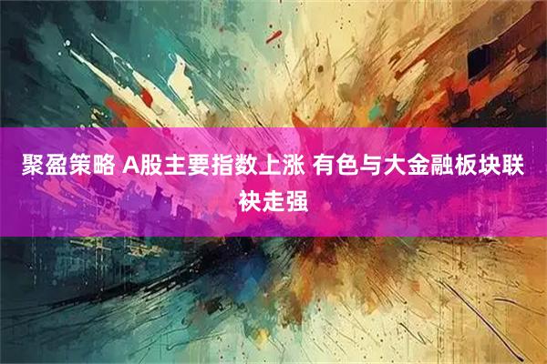 聚盈策略 A股主要指数上涨 有色与大金融板块联袂走强