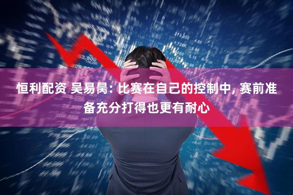 恒利配资 吴易昺: 比赛在自己的控制中, 赛前准备充分打得也更有耐心