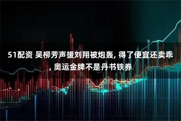 51配资 吴柳芳声援刘翔被炮轰, 得了便宜还卖乖, 奥运金牌不是丹书铁券